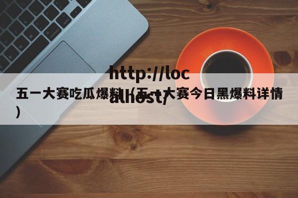 五一大赛吃瓜爆料（五一大赛今日黑爆料详情）